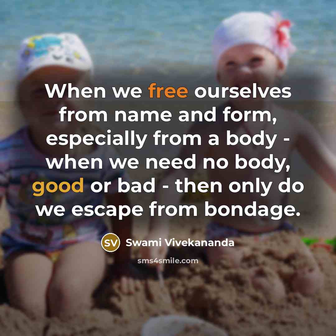 “When we free ourselves from name and form, especially from a body - when we need no body, good or bad - then only do we escape from bondage.” quote by Swami Vivekananda