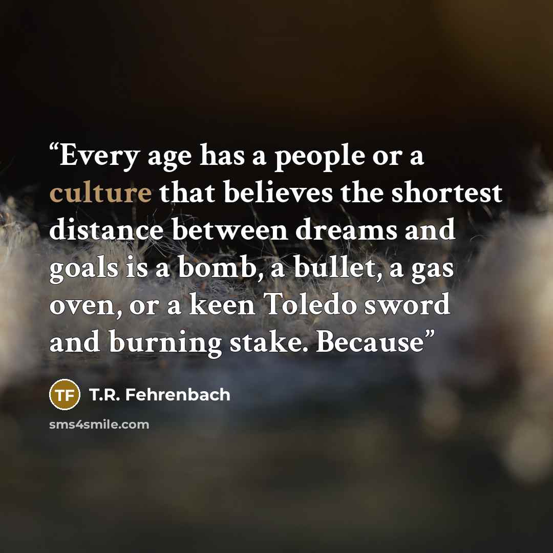 “Every age has a people or a culture that believes the shortest distance between dreams and goals is a bomb, a bullet, a gas oven, or a keen Toledo sword and burning stake. Because” quote by T.R. Fehrenbach