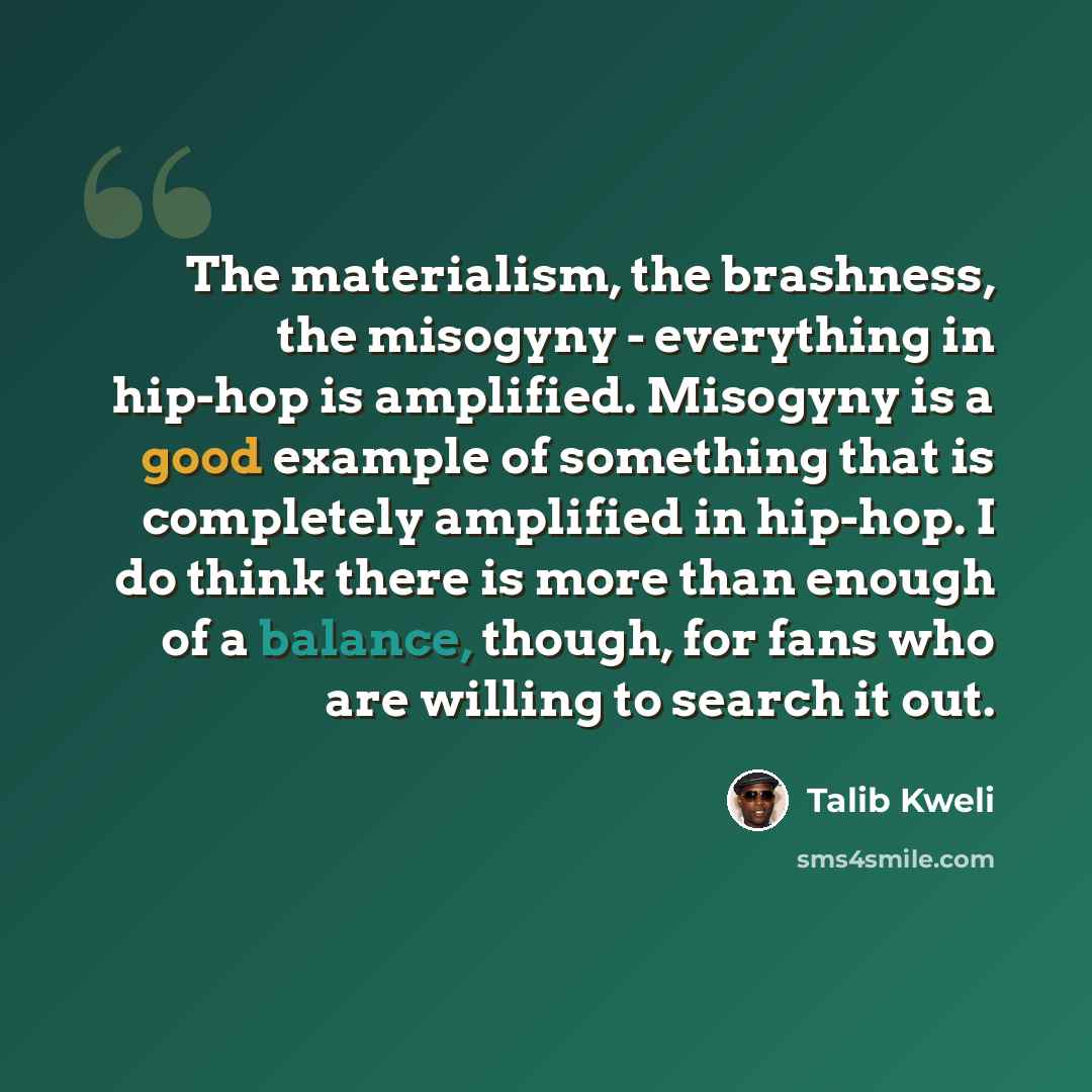 “The materialism, the brashness, the misogyny - everything in hip-hop is amplified. Misogyny is a good example of something that is completely amplified in hip-hop. I do think there is more than enough of a balance, though, for fans who are willing to search it out.” quote by Talib Kweli