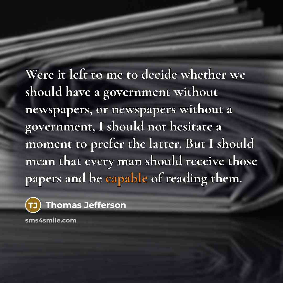 “Were it left to me to decide whether we should have a government without newspapers, or newspapers without a government, I should not hesitate a moment to prefer the latter. But I should mean that every man should receive those papers and be capable of reading them.” quote by Thomas Jefferson