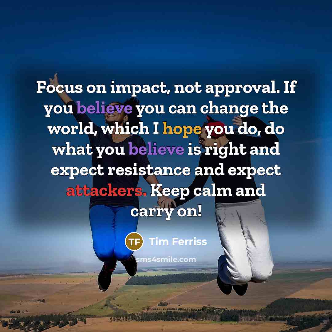 “Focus on impact, not approval. If you believe you can change the world, which I hope you do, do what you believe is right and expect resistance and expect attackers. Keep calm and carry on!” quote by Tim Ferriss