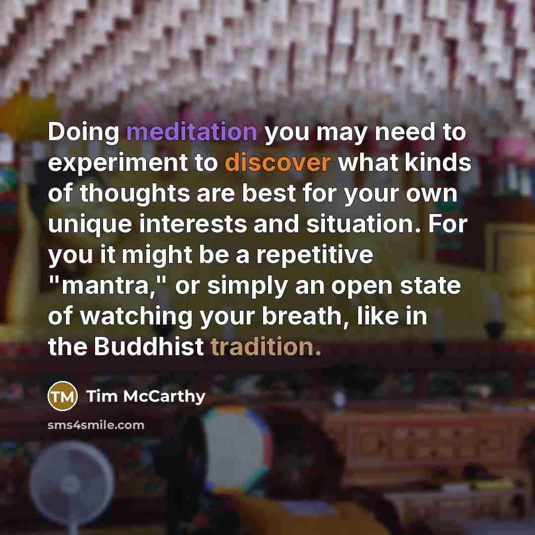 “Doing meditation you may need to experiment to discover what kinds of thoughts are best for your own unique interests and situation. For you it might be a repetitive "mantra," or simply an open state of watching your breath, like in the Buddhist tradition.” quote by Tim McCarthy