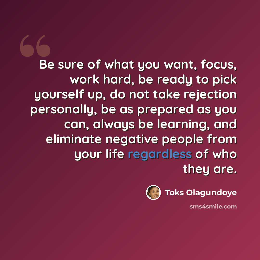 “Be sure of what you want, focus, work hard, be ready to pick yourself up, do not take rejection personally, be as prepared as you can, always be learning, and eliminate negative people from your life regardless of who they are.” quote by Toks Olagundoye