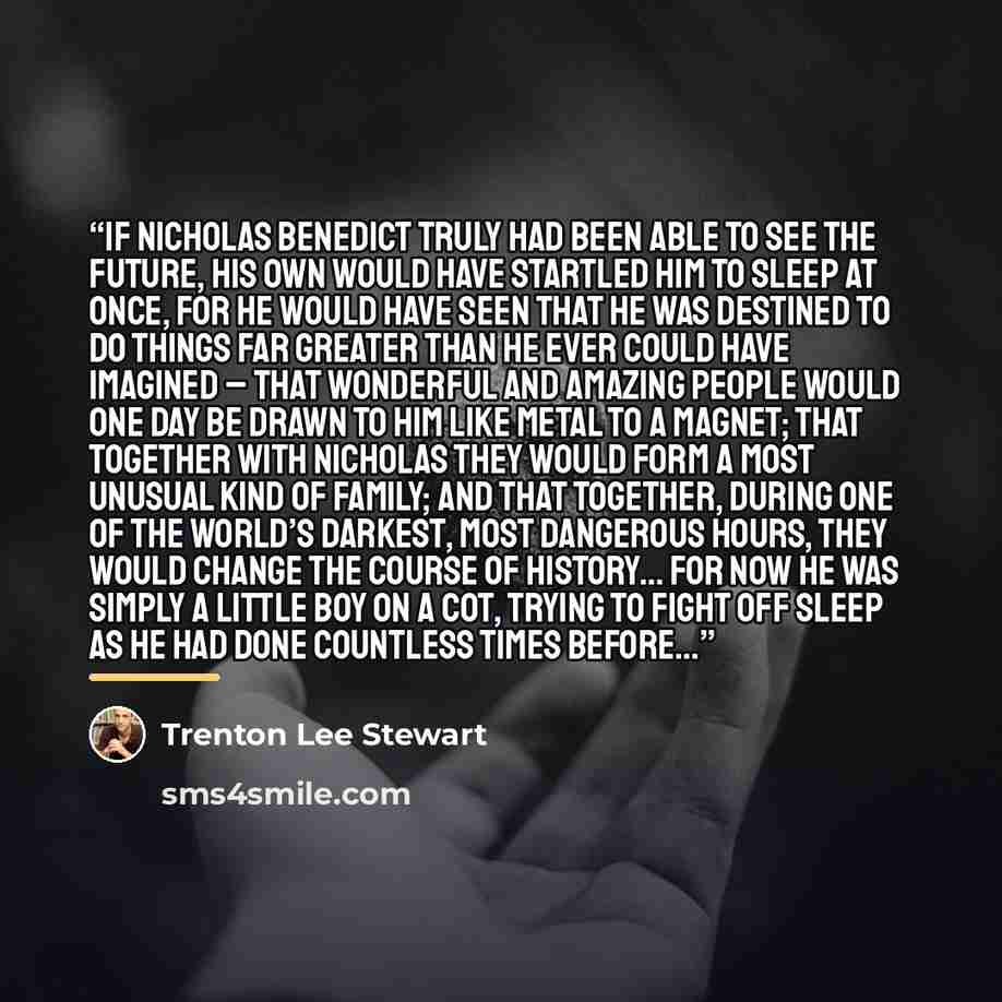 “If Nicholas Benedict truly had been able to see the future, his own would have startled him to sleep at once, for he would have seen that he was destined to do things far greater than he ever could have imagined – that wonderful and amazing people would one day be drawn to him like metal to a…” quote by Trenton Lee Stewart