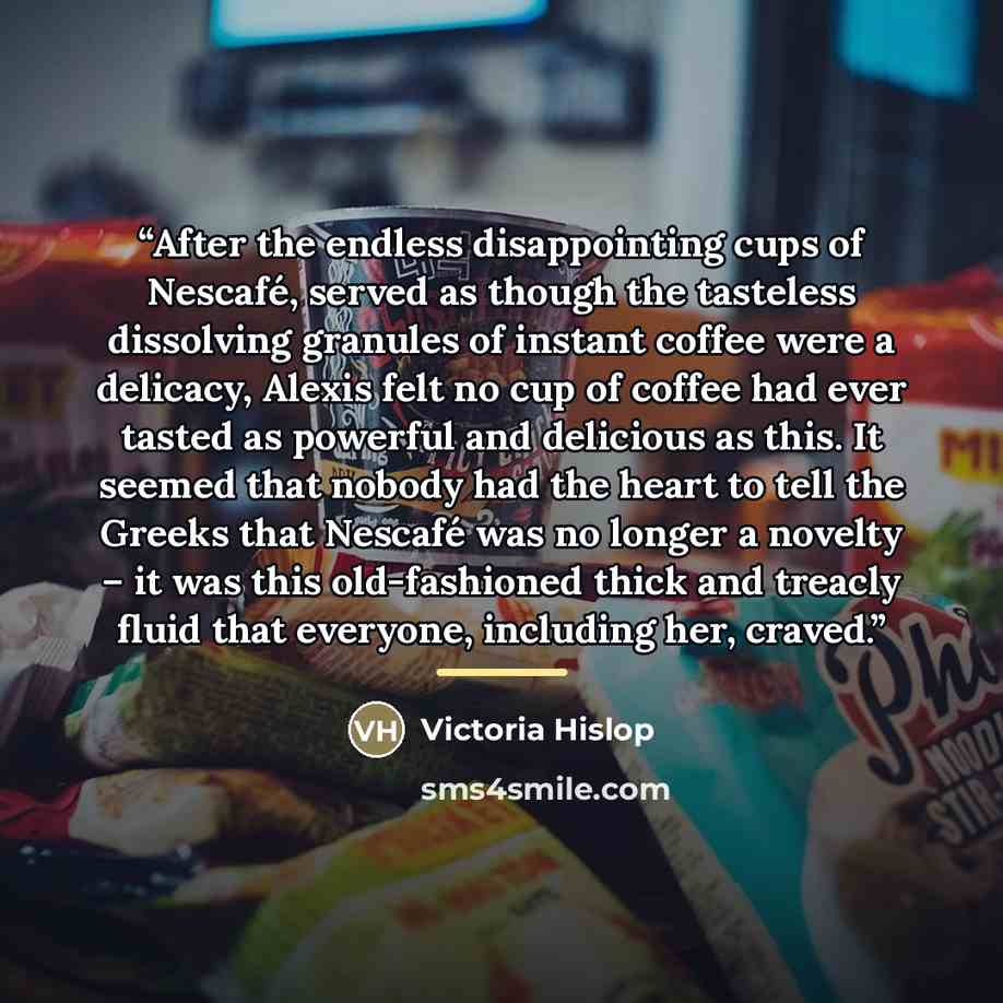“After the endless disappointing cups of Nescafé, served as though the tasteless dissolving granules of instant coffee were a delicacy, Alexis felt no cup of coffee had ever tasted as powerful and delicious as this. It seemed that nobody had the heart to tell the Greeks that Nescafé was no longer a…” quote by Victoria Hislop