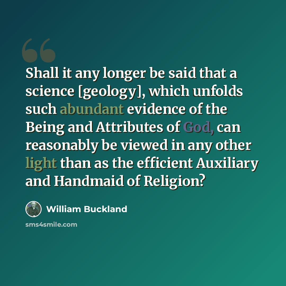 “Shall it any longer be said that a science [geology], which unfolds such abundant evidence of the Being and Attributes of God, can reasonably be viewed in any other light than as the efficient Auxiliary and Handmaid of Religion?” quote by William Buckland