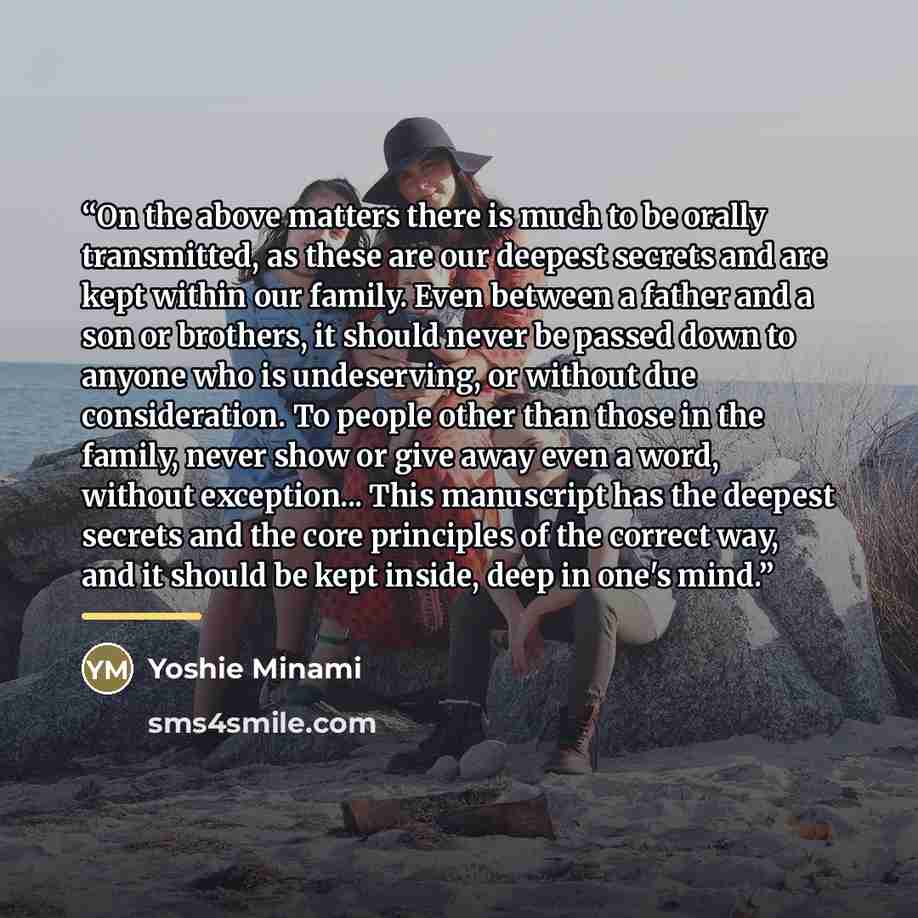 “On the above matters there is much to be orally transmitted, as these are our deepest secrets and are kept within our family. Even between a father and a son or brothers, it should never be passed down to anyone who is undeserving, or without due consideration. To people other than those in the…” quote by Yoshie Minami