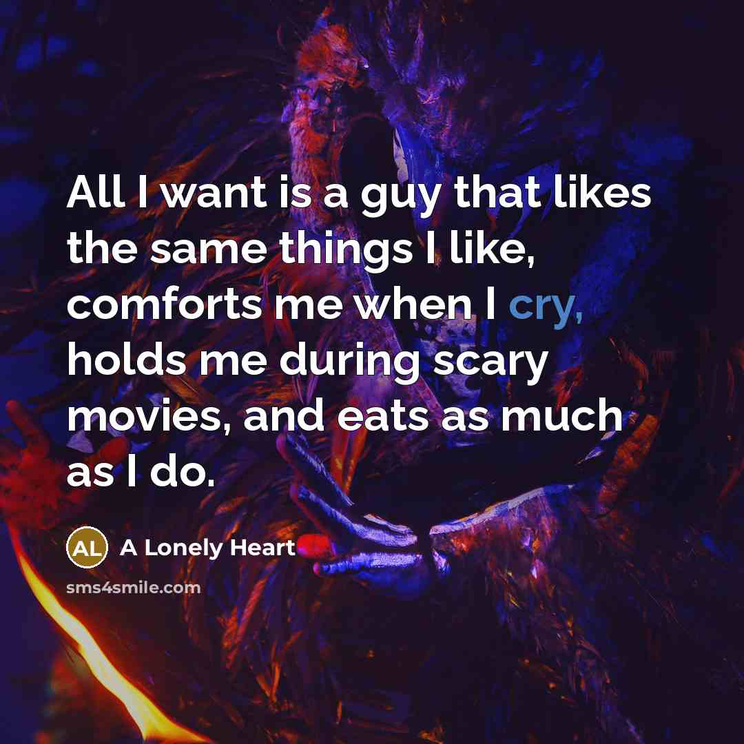 “All I want is a guy that likes the same things I like, comforts me when I cry, holds me during scary movies, and eats as much as I do.” quote by A Lonely Heart