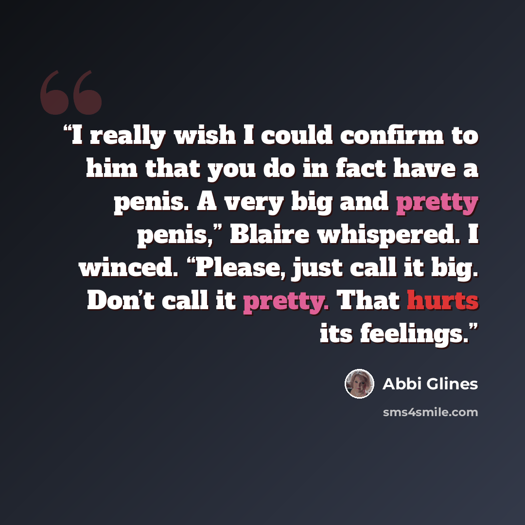 “I really wish I could confirm to him that you do in fact have a penis. A very big and pretty penis,” Blaire whispered. I winced. “Please, just call it big. Don’t call it pretty. That hurts its feelings.” quote by Abbi Glines