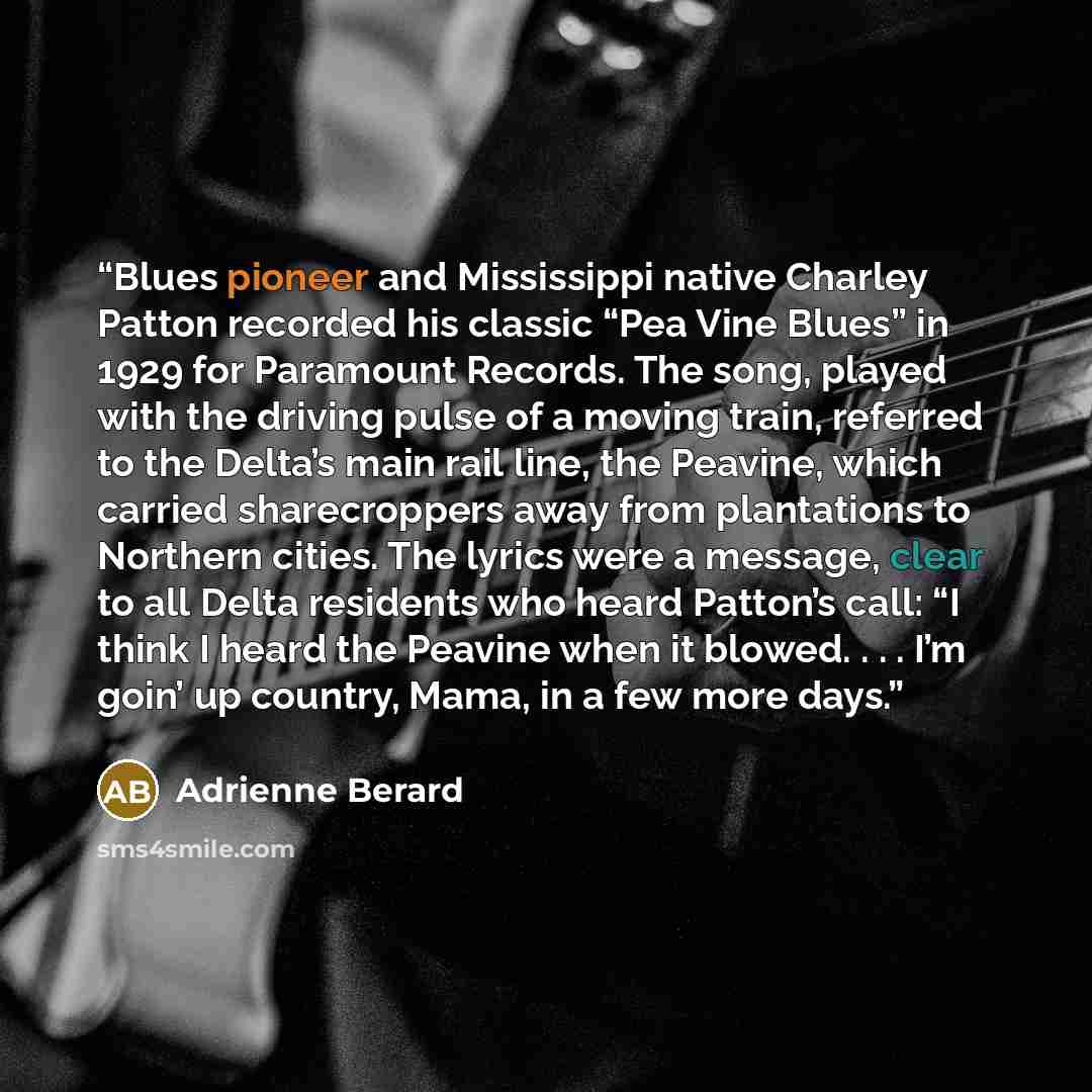 “Blues pioneer and Mississippi native Charley Patton recorded his classic “Pea Vine Blues” in 1929 for Paramount Records. The song, played with the driving pulse of a moving train, referred to the Delta’s main rail line, the Peavine, which carried sharecroppers away from plantations to Northern…” quote by Adrienne Berard