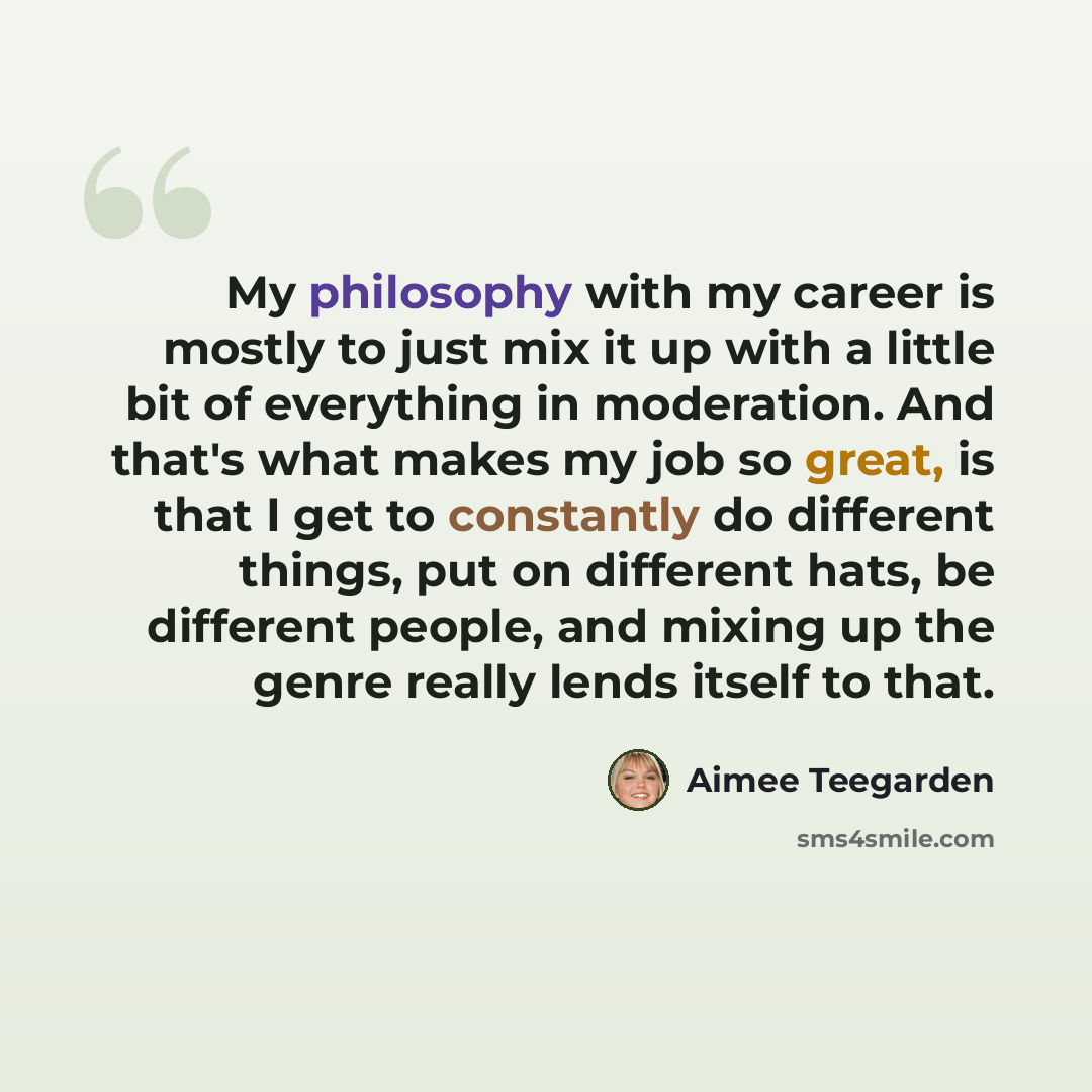 “My philosophy with my career is mostly to just mix it up with a little bit of everything in moderation. And that's what makes my job so great, is that I get to constantly do different things, put on different hats, be different people, and mixing up the genre really lends itself to that.” quote by Aimee Teegarden