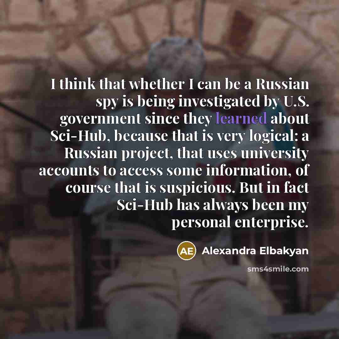 “I think that whether I can be a Russian spy is being investigated by U.S. government since they learned about Sci-Hub, because that is very logical: a Russian project, that uses university accounts to access some information, of course that is suspicious. But in fact Sci-Hub has always been my…” quote by Alexandra Elbakyan