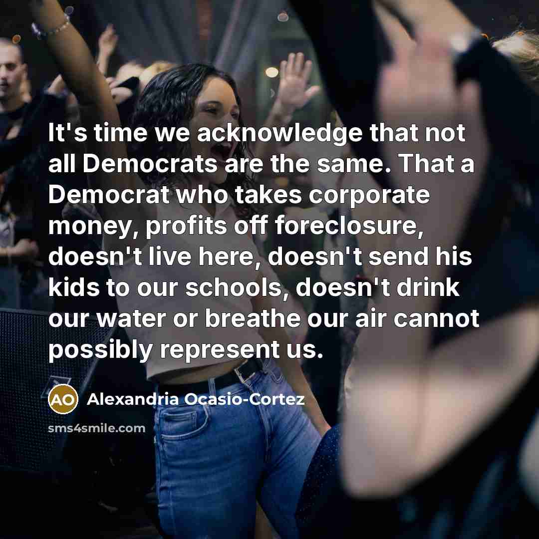 “It's time we acknowledge that not all Democrats are the same. That a Democrat who takes corporate money, profits off foreclosure, doesn't live here, doesn't send his kids to our schools, doesn't drink our water or breathe our air cannot possibly represent us.” quote by Alexandria Ocasio-Cortez