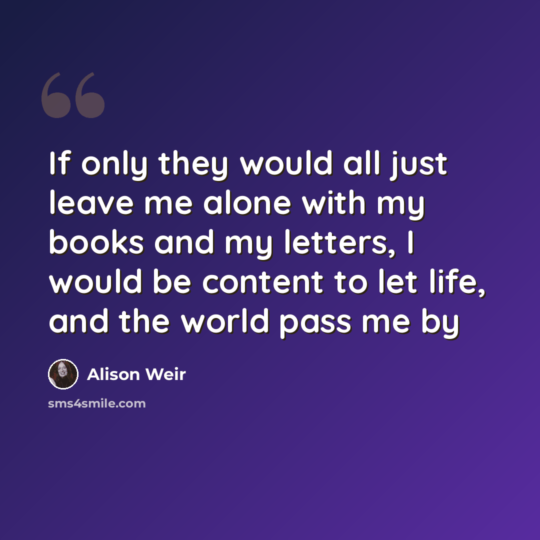 “If only they would all just leave me alone with my books and my letters, I would be content to let life, and the world pass me by” quote by Alison Weir