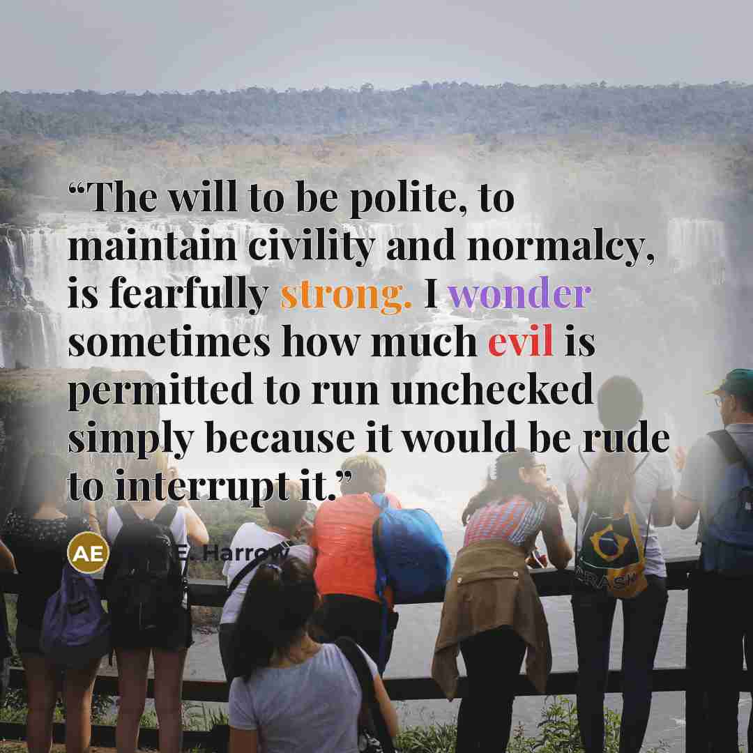 “The will to be polite, to maintain civility and normalcy, is fearfully strong. I wonder sometimes how much evil is permitted to run unchecked simply because it would be rude to interrupt it.” quote by Alix E. Harrow