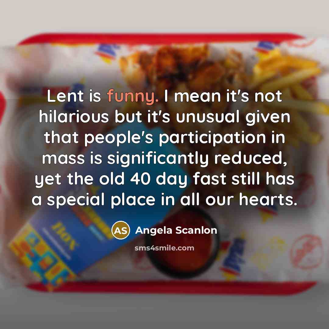 “Lent is funny. I mean it's not hilarious but it's unusual given that people's participation in mass is significantly reduced, yet the old 40 day fast still has a special place in all our hearts.” quote by Angela Scanlon