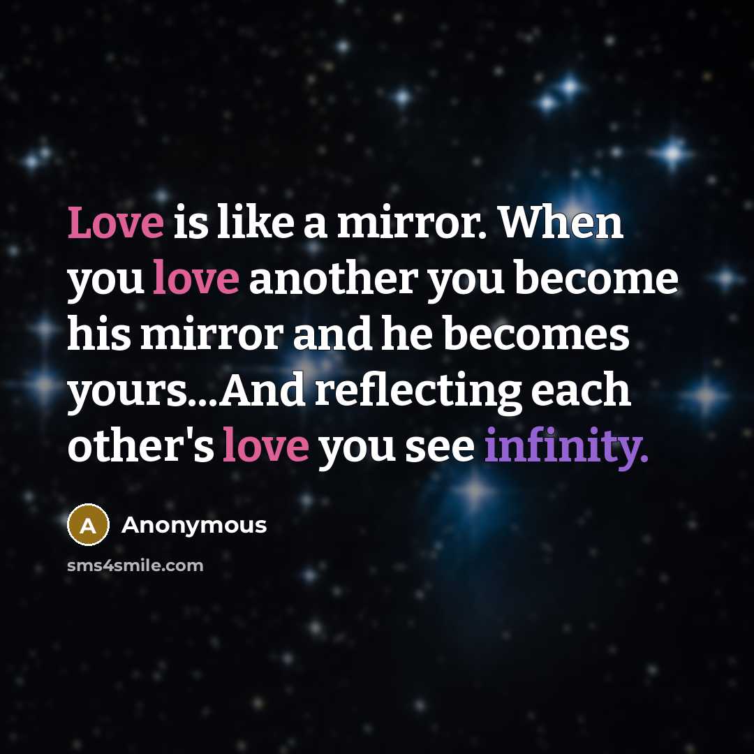 “Love is like a mirror. When you love another you become his mirror and he becomes yours...And reflecting each other's love you see infinity.” quote by Anonymous