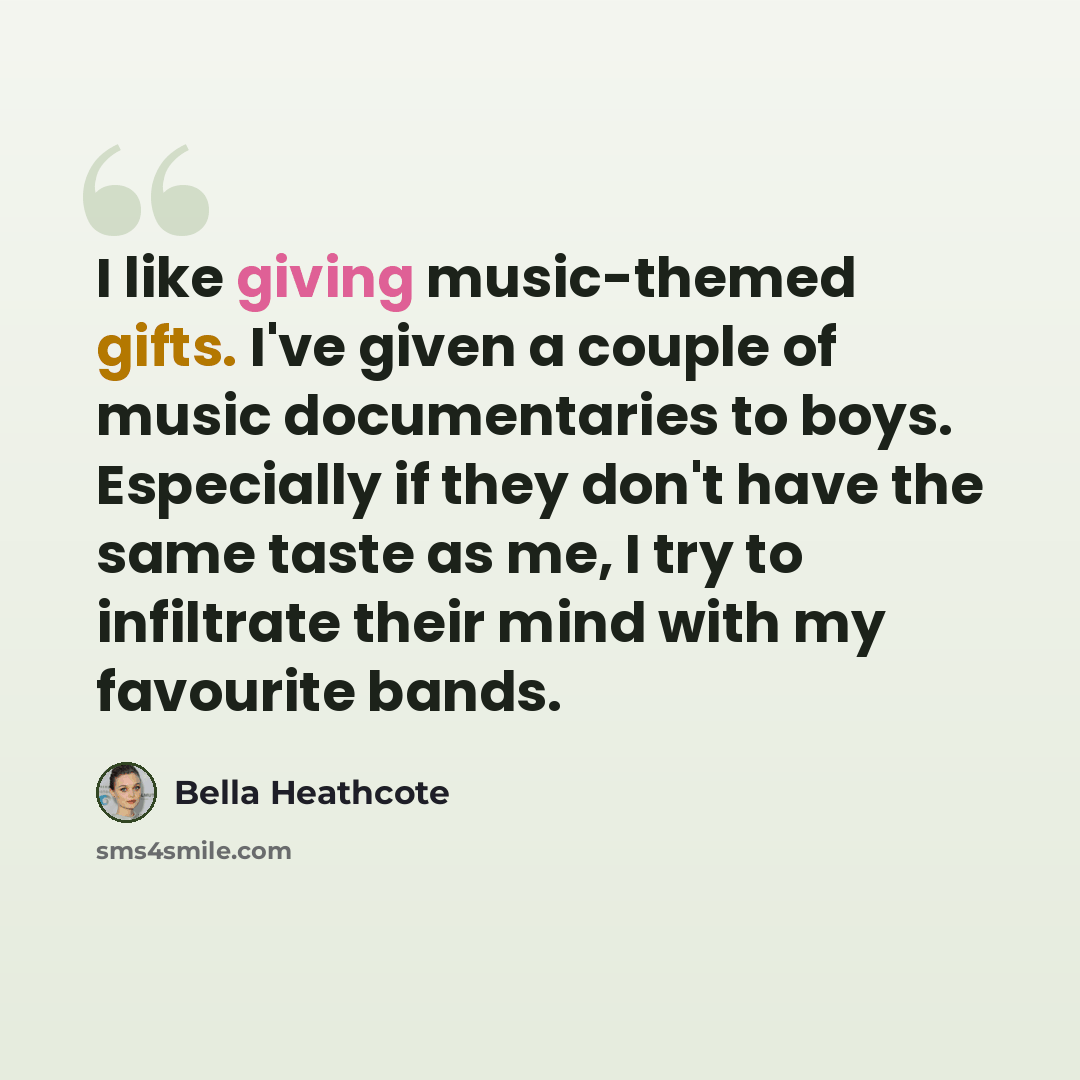 “I like giving music-themed gifts. I've given a couple of music documentaries to boys. Especially if they don't have the same taste as me, I try to infiltrate their mind with my favourite bands.” quote by Bella Heathcote