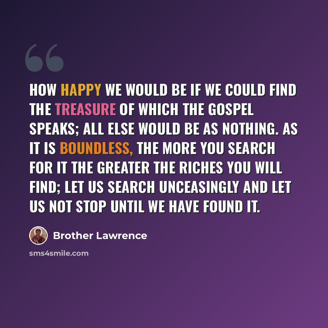 “How happy we would be if we could find the treasure of which the Gospel speaks; all else would be as nothing. As it is boundless, the more you search for it the greater the riches you will find; let us search unceasingly and let us not stop until we have found it.” quote by Brother Lawrence