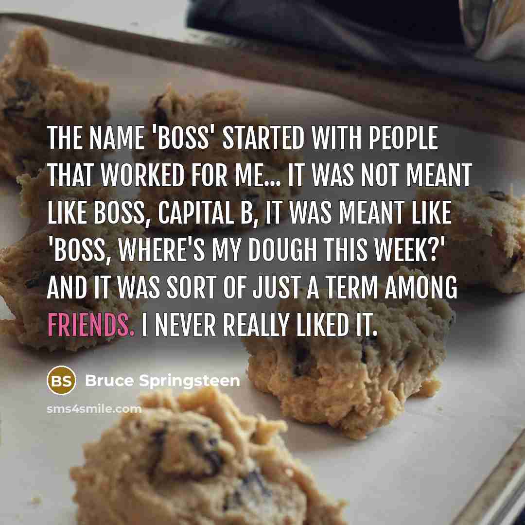 “The name 'Boss' started with people that worked for me... It was not meant like Boss, capital B, it was meant like 'Boss, where's my dough this week?' And it was sort of just a term among friends. I never really liked it.” quote by Bruce Springsteen
