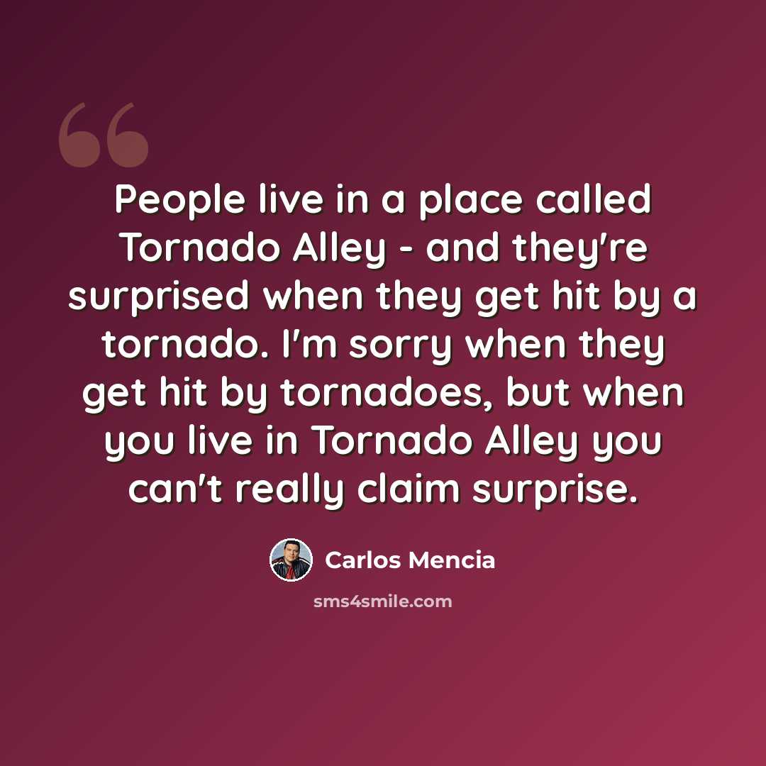 “People live in a place called Tornado Alley - and they're surprised when they get hit by a tornado. I'm sorry when they get hit by tornadoes, but when you live in Tornado Alley you can't really claim surprise.” quote by Carlos Mencia
