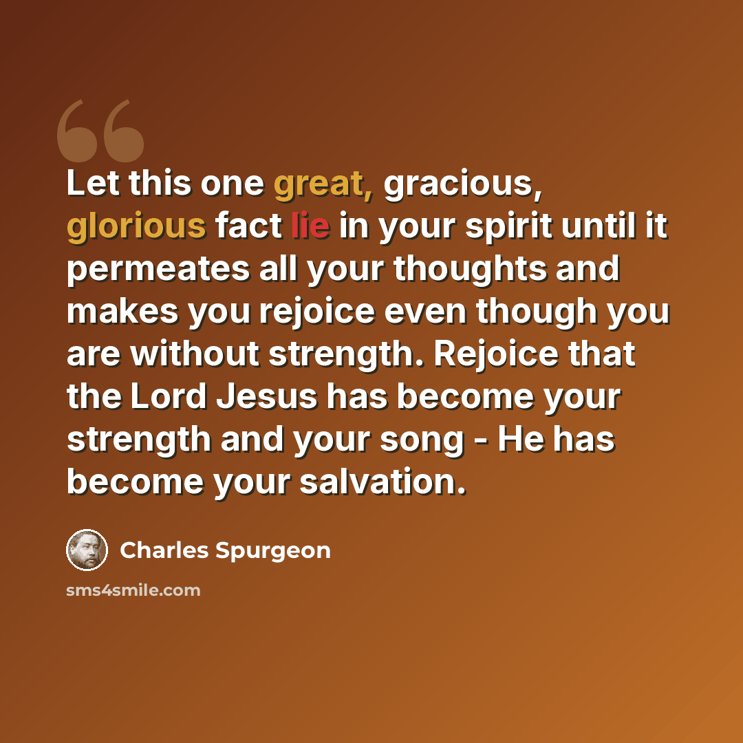 “Let this one great, gracious, glorious fact lie in your spirit until it permeates all your thoughts and makes you rejoice even though you are without strength. Rejoice that the Lord Jesus has become your strength and your song - He has become your salvation.” quote by Charles Spurgeon