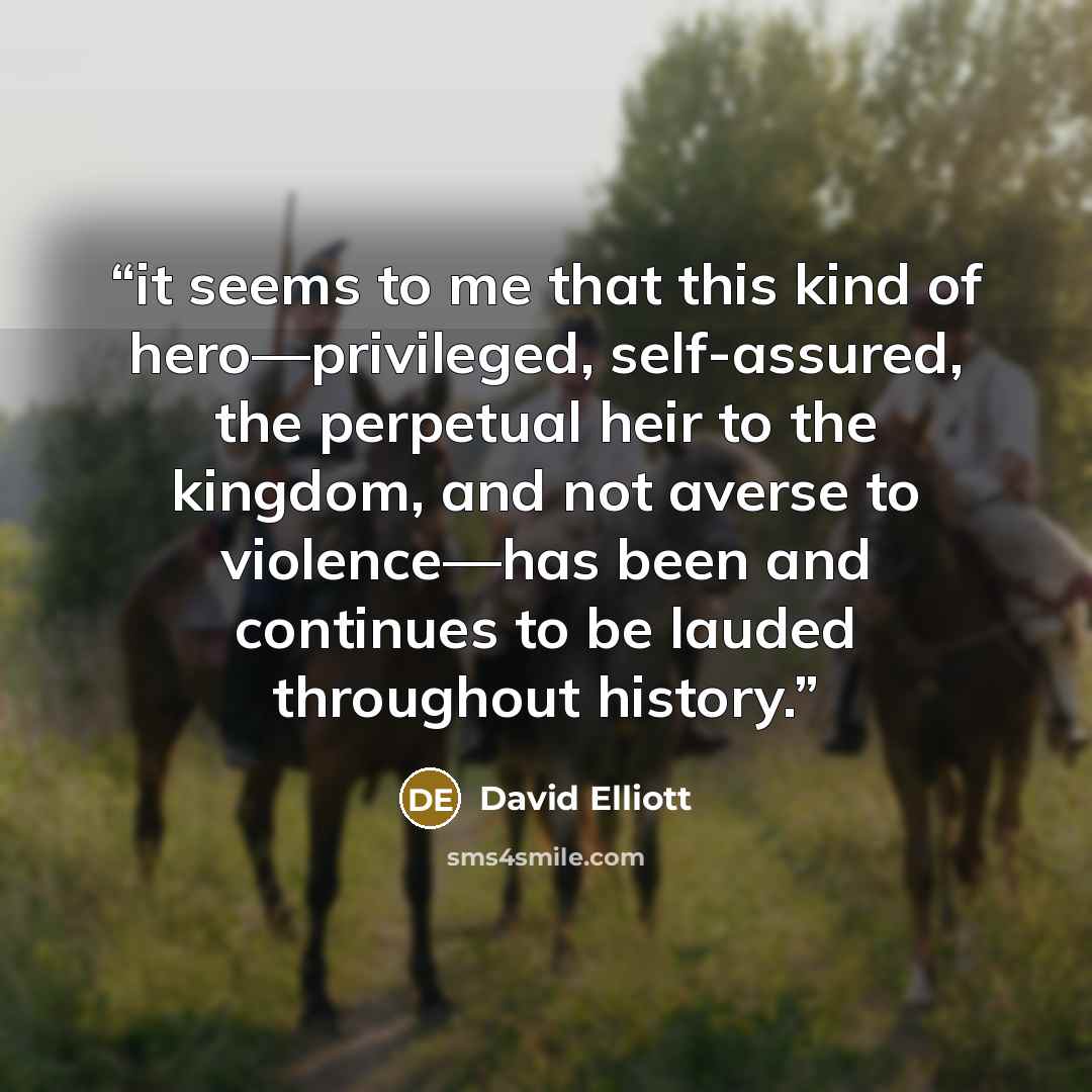 “it seems to me that this kind of hero—privileged, self-assured, the perpetual heir to the kingdom, and not averse to violence—has been and continues to be lauded throughout history.” quote by David Elliott