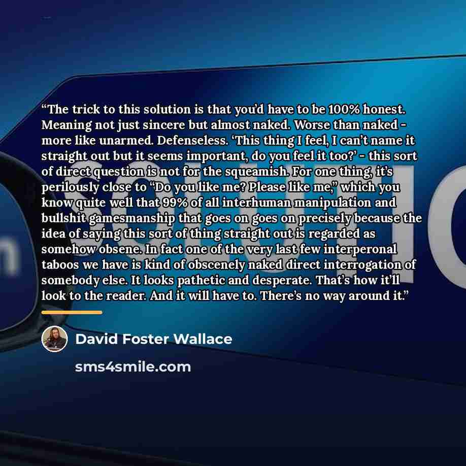 “The trick to this solution is that you’d have to be 100% honest. Meaning not just sincere but almost naked. Worse than naked - more like unarmed. Defenseless. ‘This thing I feel, I can’t name it straight out but it seems important, do you feel it too?’ - this sort of direct question is not for the…” quote by David Foster Wallace