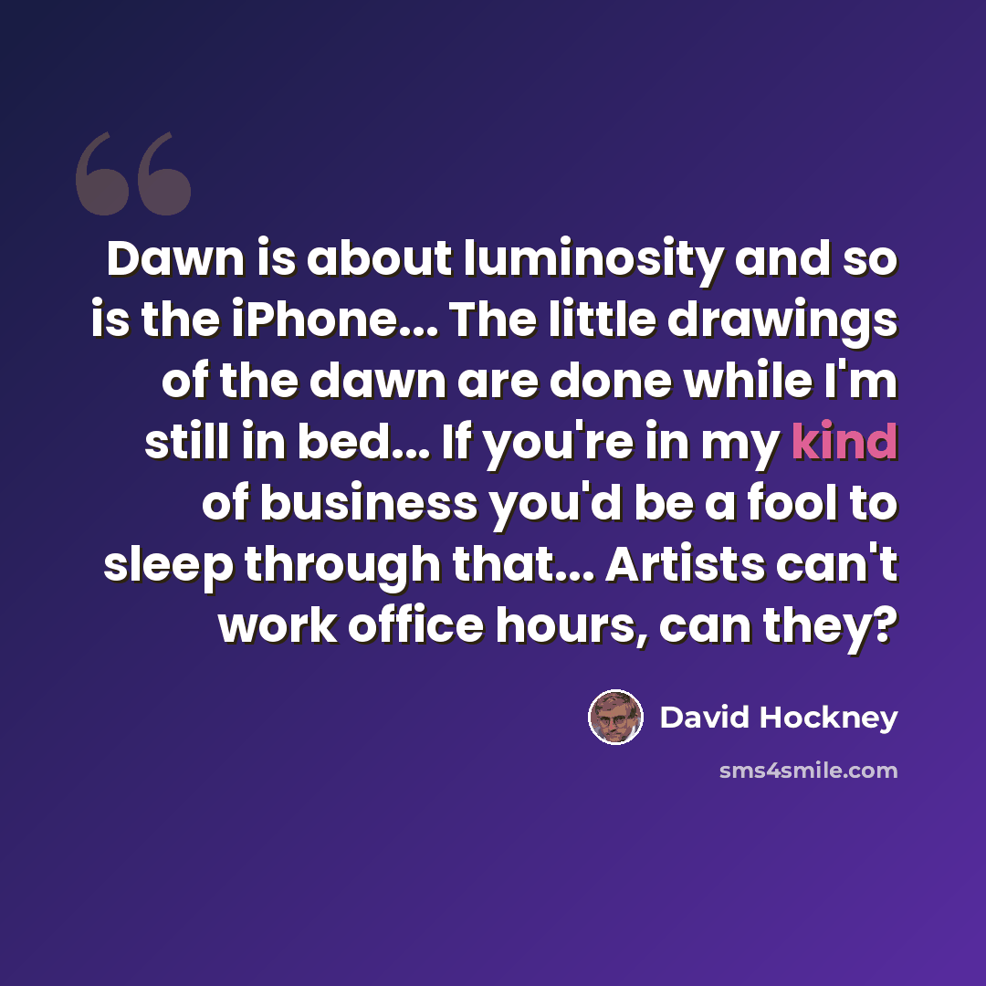 “Dawn is about luminosity and so is the iPhone... The little drawings of the dawn are done while I'm still in bed... If you're in my kind of business you'd be a fool to sleep through that... Artists can't work office hours, can they?” quote by David Hockney