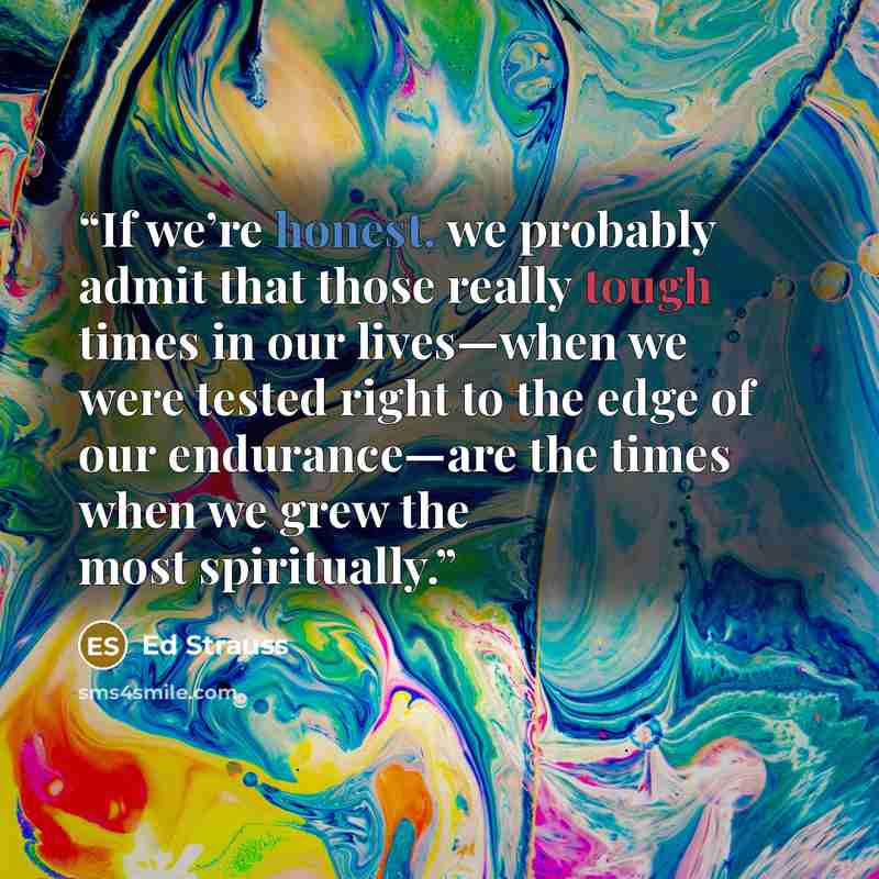 “If we’re honest, we probably admit that those really tough times in our lives—when we were tested right to the edge of our endurance—are the times when we grew the most spiritually.” quote by Ed Strauss