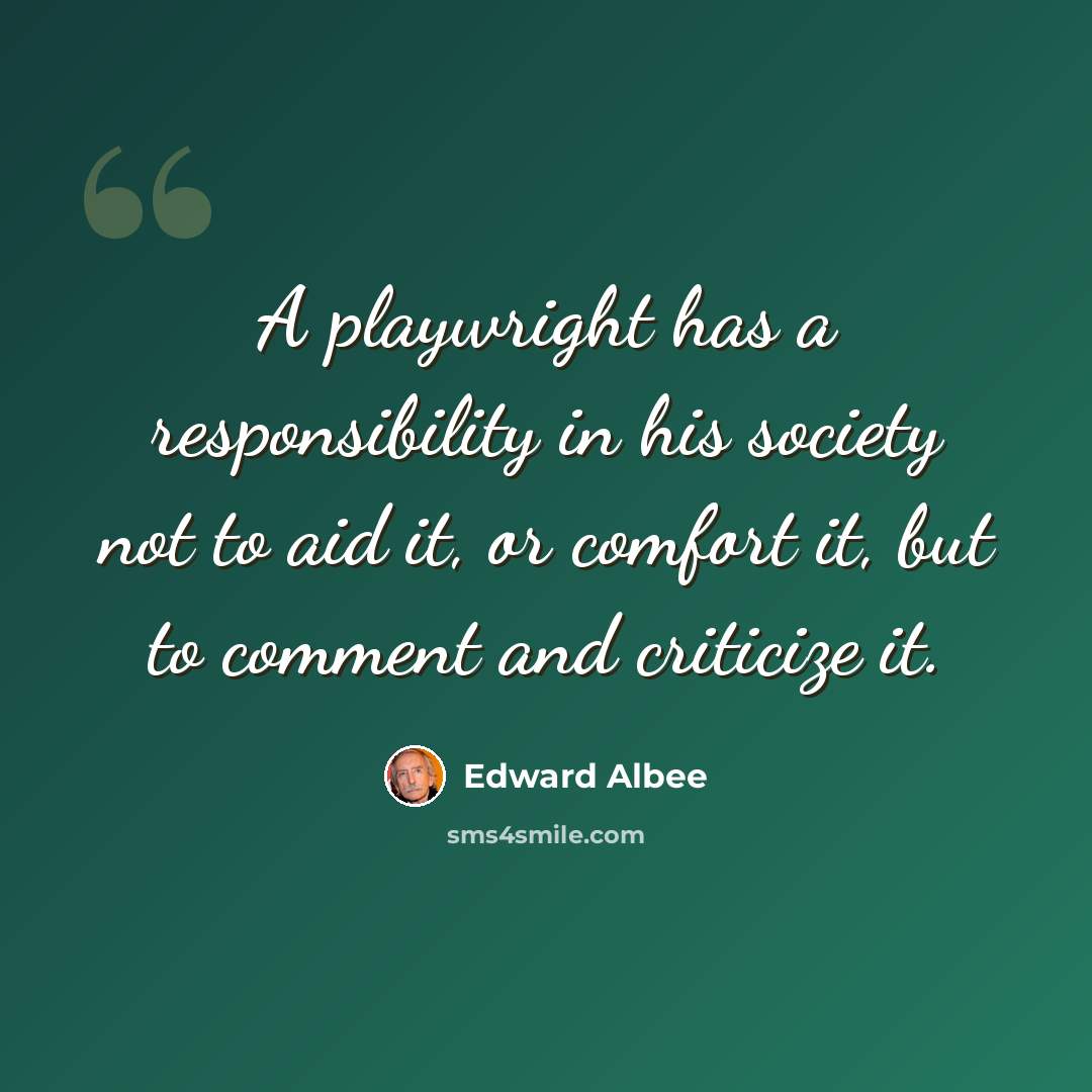 “A playwright has a responsibility in his society not to aid it, or comfort it, but to comment and criticize it.” quote by Edward Albee