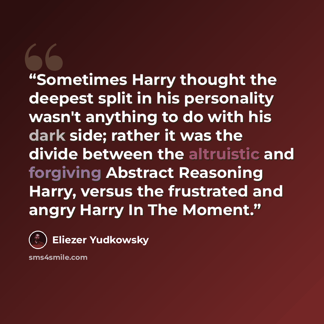 “Sometimes Harry thought the deepest split in his personality wasn't anything to do with his dark side; rather it was the divide between the altruistic and forgiving Abstract Reasoning Harry, versus the frustrated and angry Harry In The Moment.” quote by Eliezer Yudkowsky