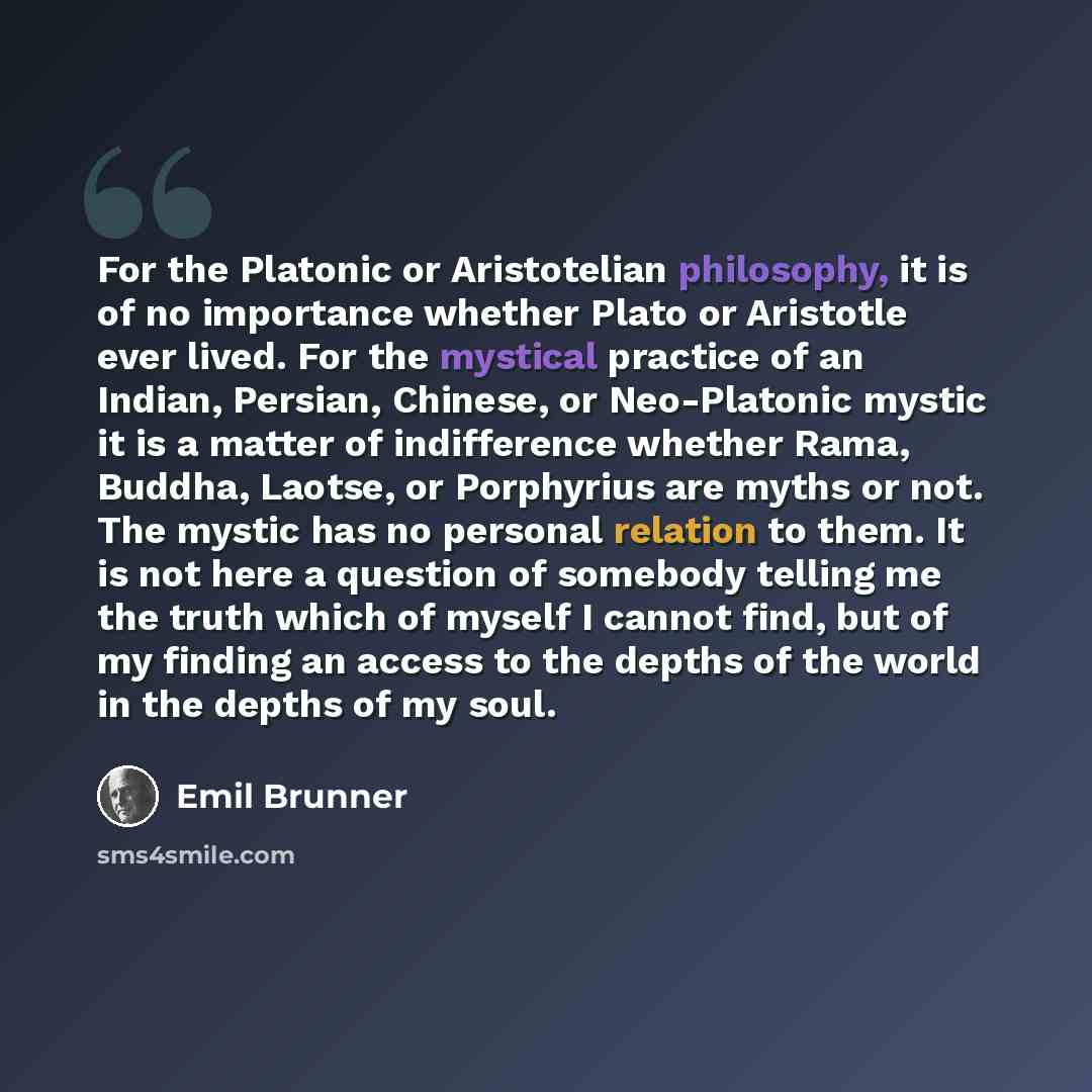 “For the Platonic or Aristotelian philosophy, it is of no importance whether Plato or Aristotle ever lived. For the mystical practice of an Indian, Persian, Chinese, or Neo-Platonic mystic it is a matter of indifference whether Rama, Buddha, Laotse, or Porphyrius are myths or not. The mystic has no…” quote by Emil Brunner