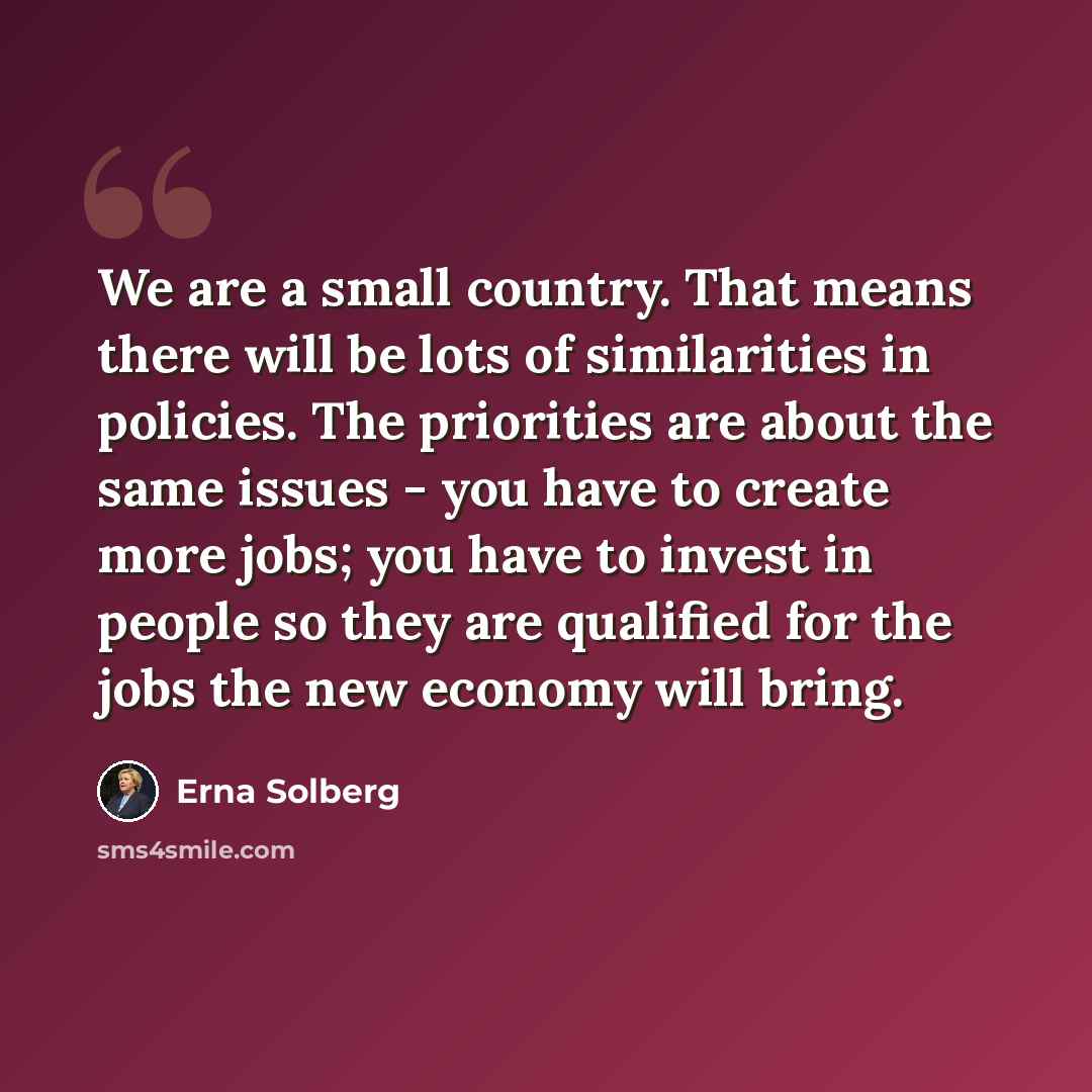 “We are a small country. That means there will be lots of similarities in policies. The priorities are about the same issues - you have to create more jobs; you have to invest in people so they are qualified for the jobs the new economy will bring.” quote by Erna Solberg