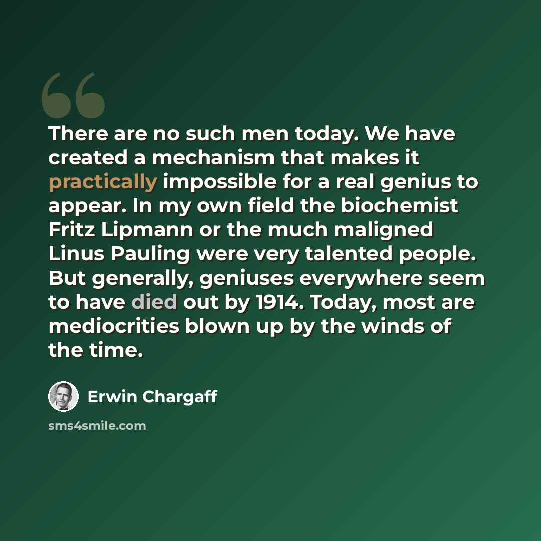 “There are no such men today. We have created a mechanism that makes it practically impossible for a real genius to appear. In my own field the biochemist Fritz Lipmann or the much maligned Linus Pauling were very talented people. But generally, geniuses everywhere seem to have died out by 1914…” quote by Erwin Chargaff