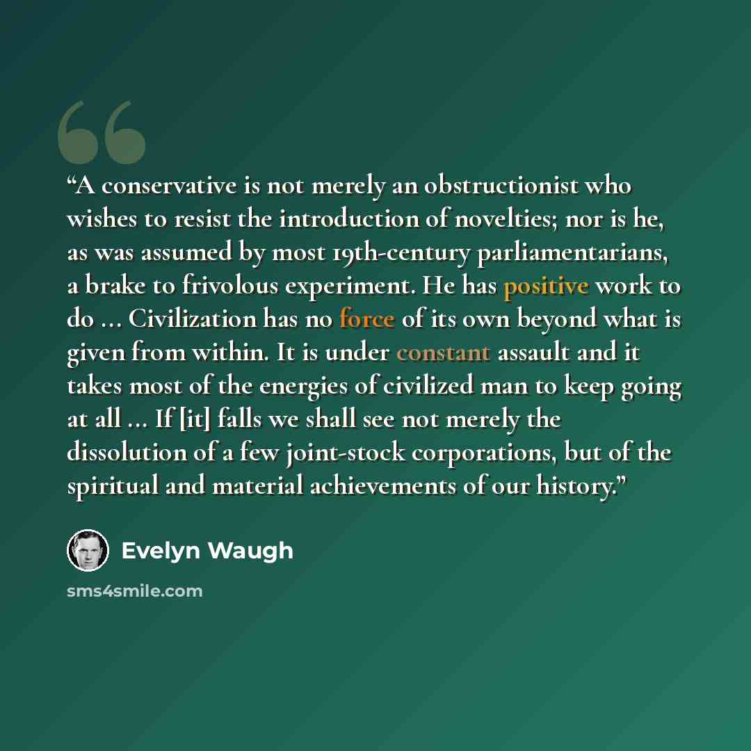 “A conservative is not merely an obstructionist who wishes to resist the introduction of novelties; nor is he, as was assumed by most 19th-century parliamentarians, a brake to frivolous experiment. He has positive work to do ... Civilization has no force of its own beyond what is given from within…” quote by Evelyn Waugh