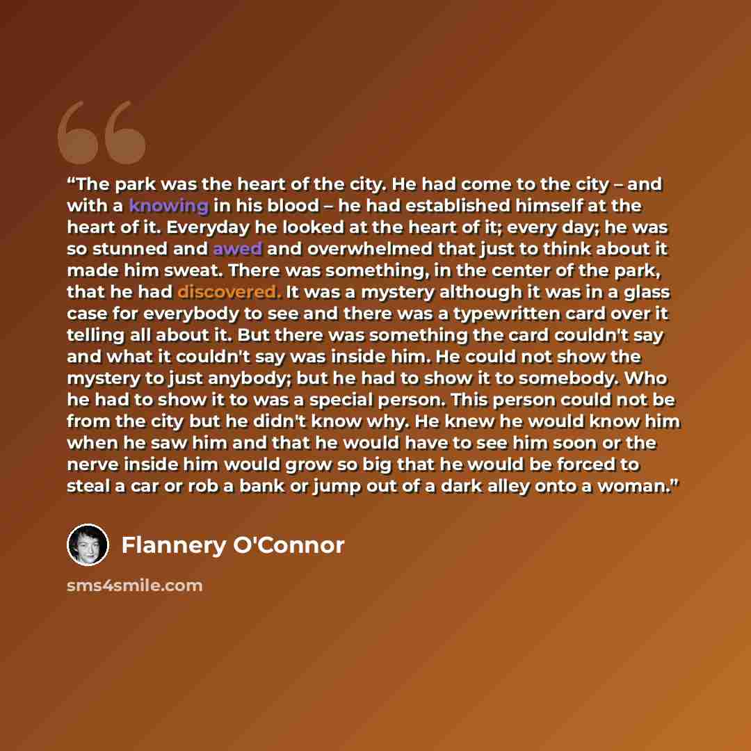 “The park was the heart of the city. He had come to the city – and with a knowing in his blood – he had established himself at the heart of it. Everyday he looked at the heart of it; every day; he was so stunned and awed and overwhelmed that just to think about it made him sweat. There was…” quote by Flannery O'Connor