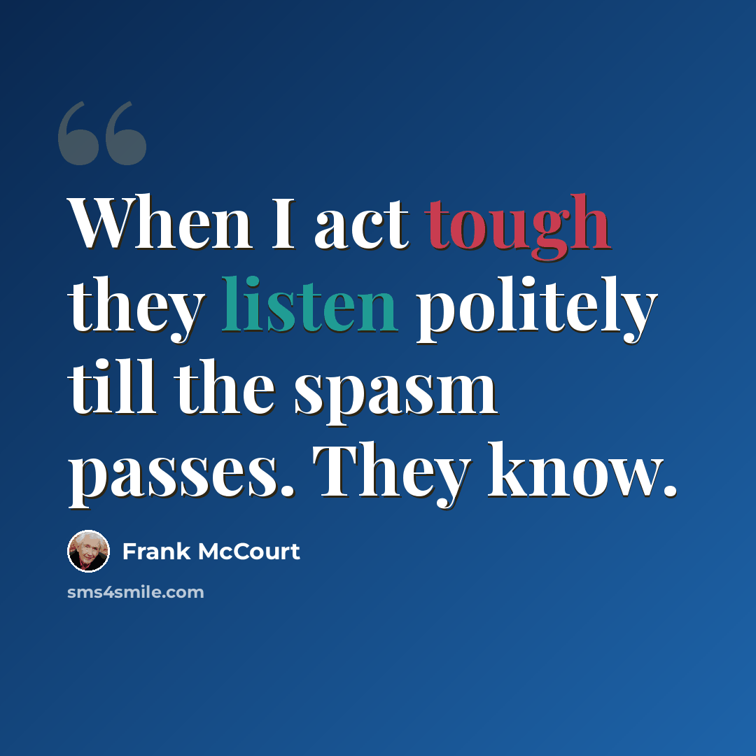 “When I act tough they listen politely till the spasm passes. They know.” quote by Frank McCourt