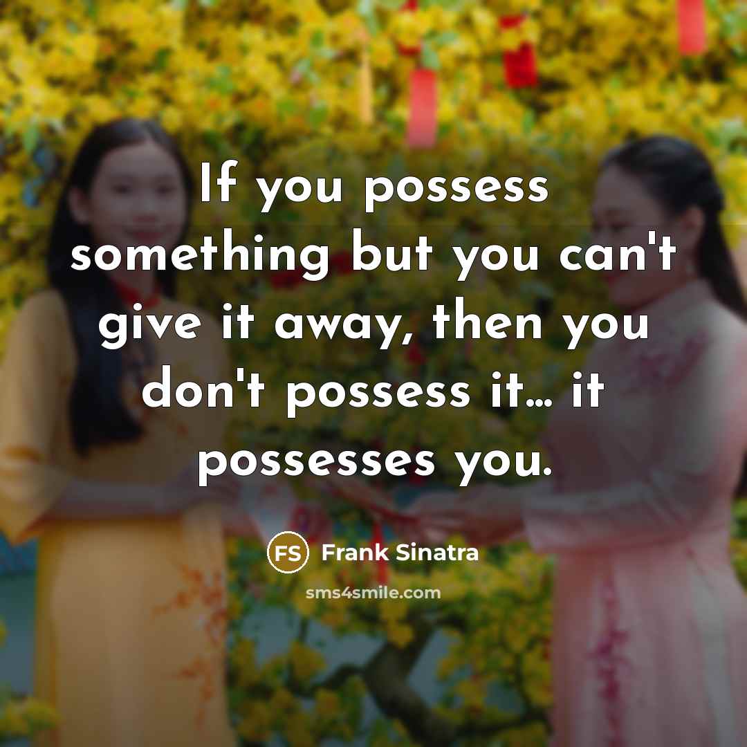 “If you possess something but you can't give it away, then you don't possess it... it possesses you.” quote by Frank Sinatra