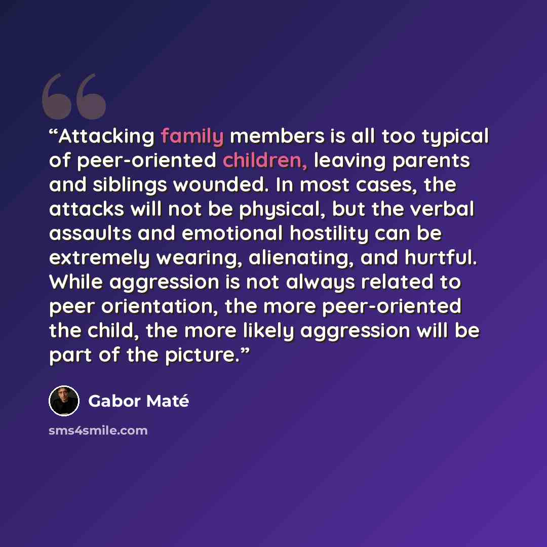 “Attacking family members is all too typical of peer-oriented children, leaving parents and siblings wounded. In most cases, the attacks will not be physical, but the verbal assaults and emotional hostility can be extremely wearing, alienating, and hurtful. While aggression is not always related to…” quote by Gabor Maté