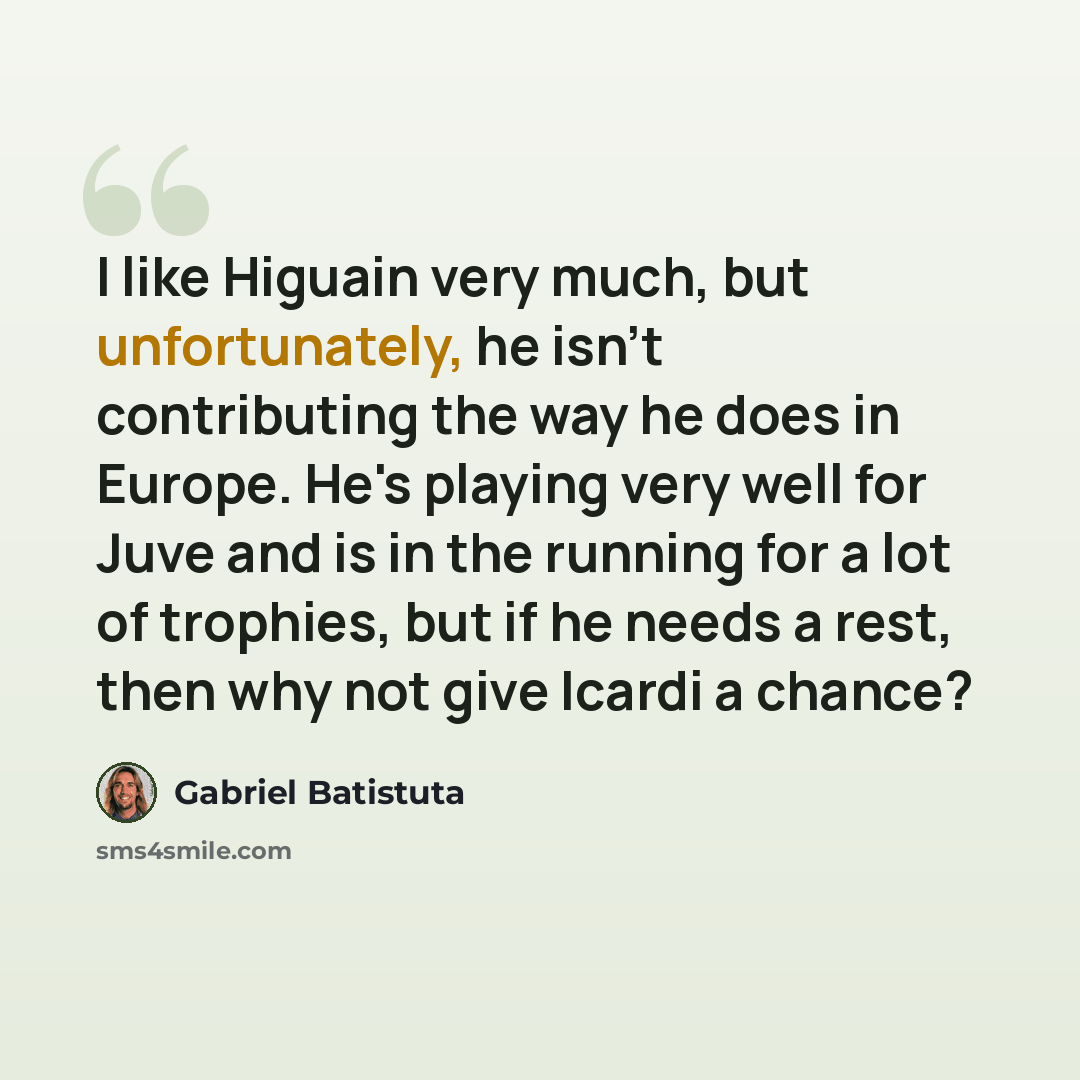“I like Higuain very much, but unfortunately, he isn't contributing the way he does in Europe. He's playing very well for Juve and is in the running for a lot of trophies, but if he needs a rest, then why not give Icardi a chance?” quote by Gabriel Batistuta