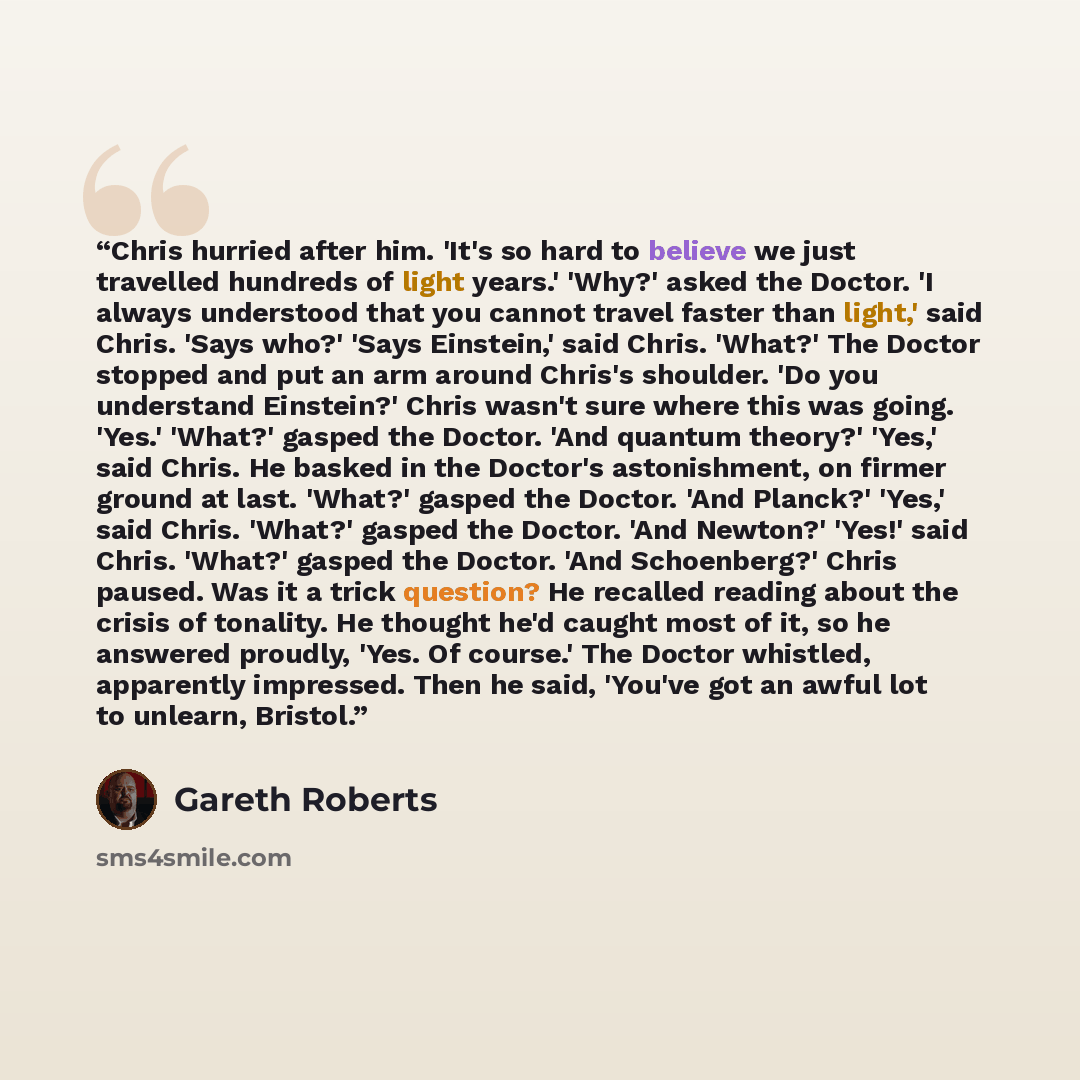 “Chris hurried after him. 'It's so hard to believe we just travelled hundreds of light years.' 'Why?' asked the Doctor. 'I always understood that you cannot travel faster than light,' said Chris. 'Says who?' 'Says Einstein,' said Chris. 'What?' The Doctor stopped and put an arm around Chris's…” quote by Gareth Roberts