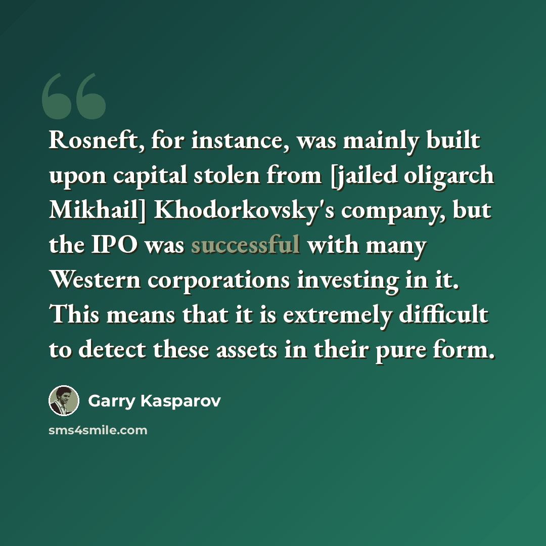 “Rosneft, for instance, was mainly built upon capital stolen from [jailed oligarch Mikhail] Khodorkovsky's company, but the IPO was successful with many Western corporations investing in it. This means that it is extremely difficult to detect these assets in their pure form.” quote by Garry Kasparov