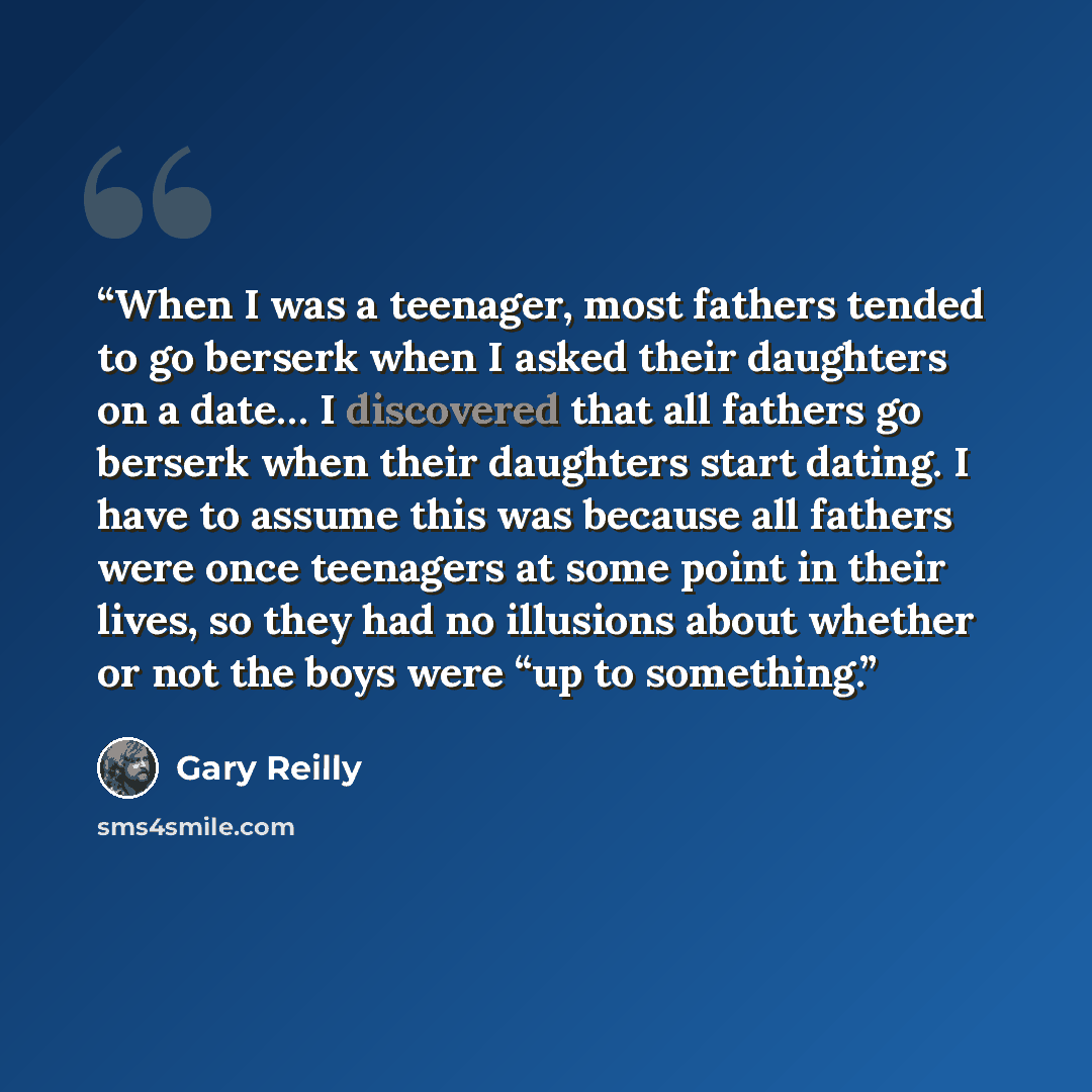 “When I was a teenager, most fathers tended to go berserk when I asked their daughters on a date… I discovered that all fathers go berserk when their daughters start dating. I have to assume this was because all fathers were once teenagers at some point in their lives, so they had no illusions…” quote by Gary Reilly