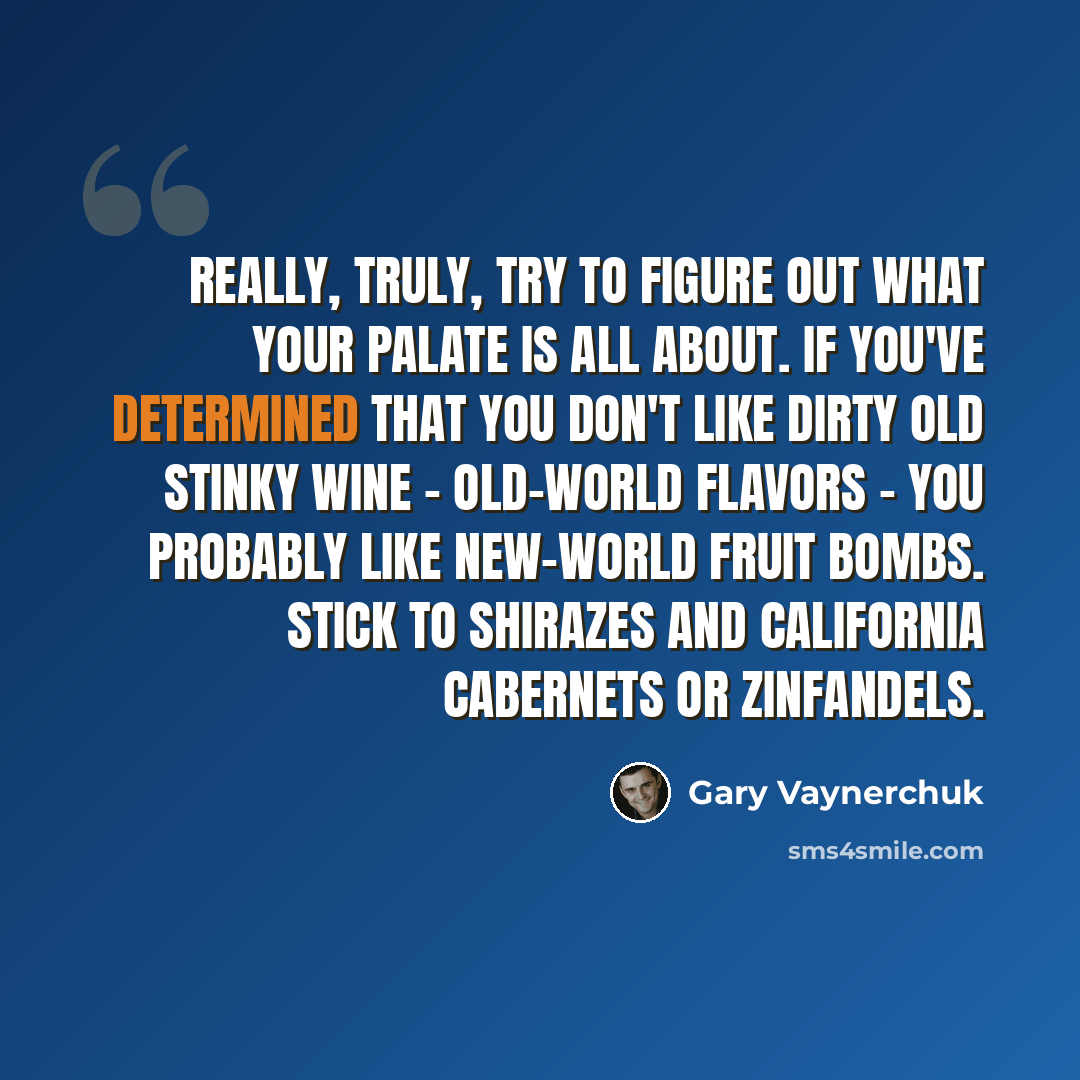 “Really, truly, try to figure out what your palate is all about. If you've determined that you don't like dirty old stinky wine - old-world flavors - you probably like new-world fruit bombs. Stick to Shirazes and California Cabernets or Zinfandels.” quote by Gary Vaynerchuk