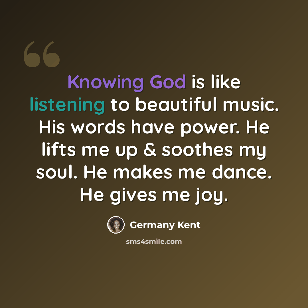 “Knowing God is like listening to beautiful music. His words have power. He lifts me up & soothes my soul. He makes me dance. He gives me joy.” quote by Germany Kent
