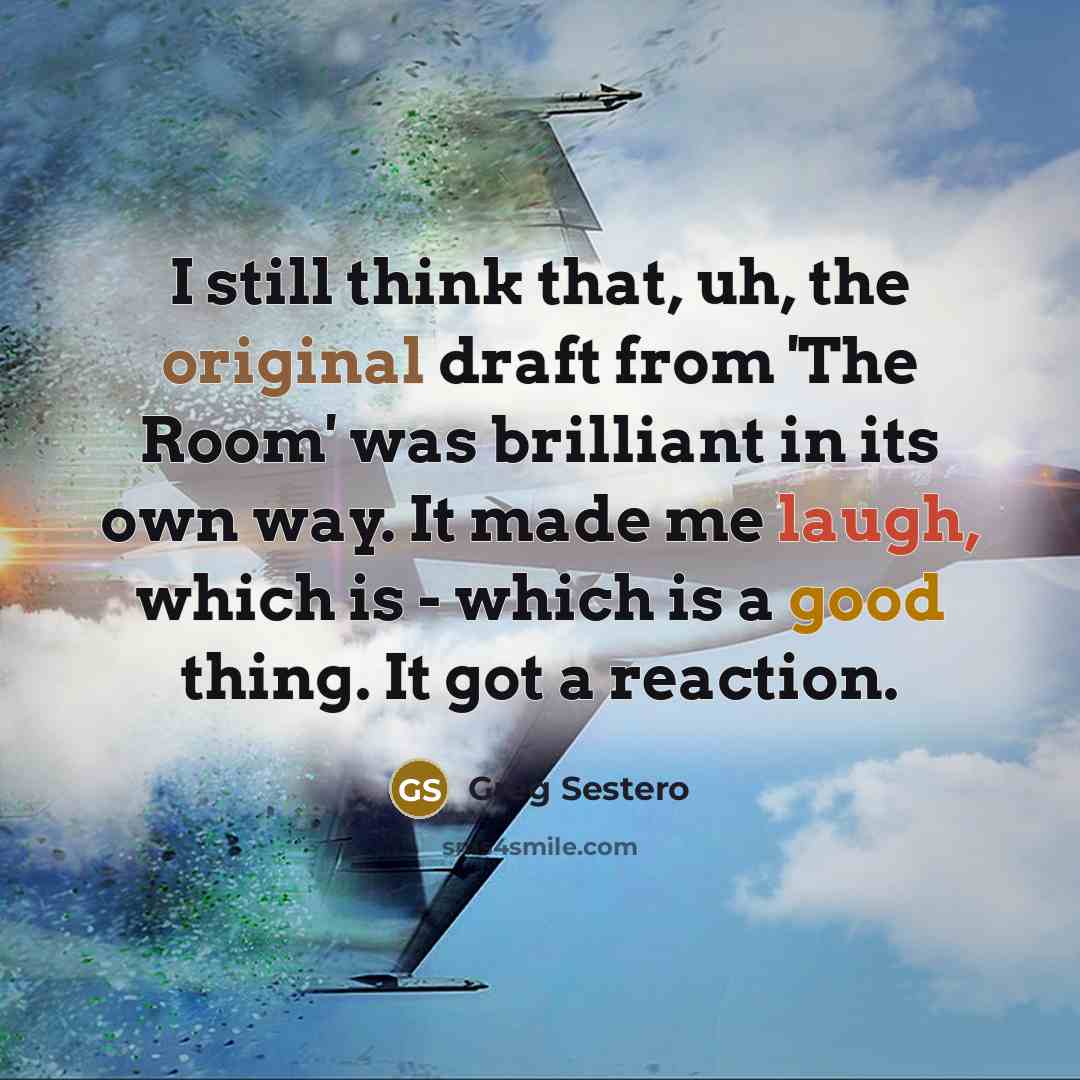 “I still think that, uh, the original draft from 'The Room' was brilliant in its own way. It made me laugh, which is - which is a good thing. It got a reaction.” quote by Greg Sestero