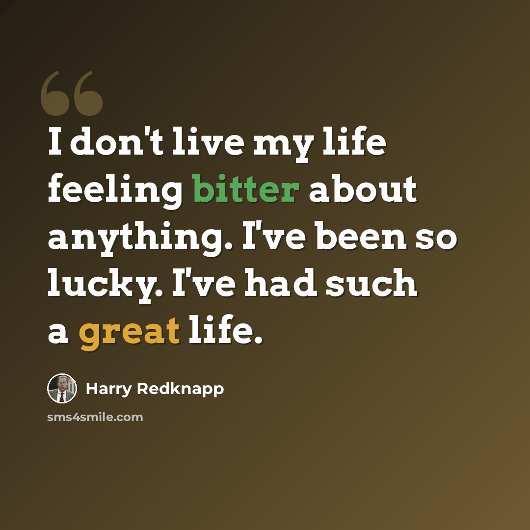 “I don't live my life feeling bitter about anything. I've been so lucky. I've had such a great life.” quote by Harry Redknapp