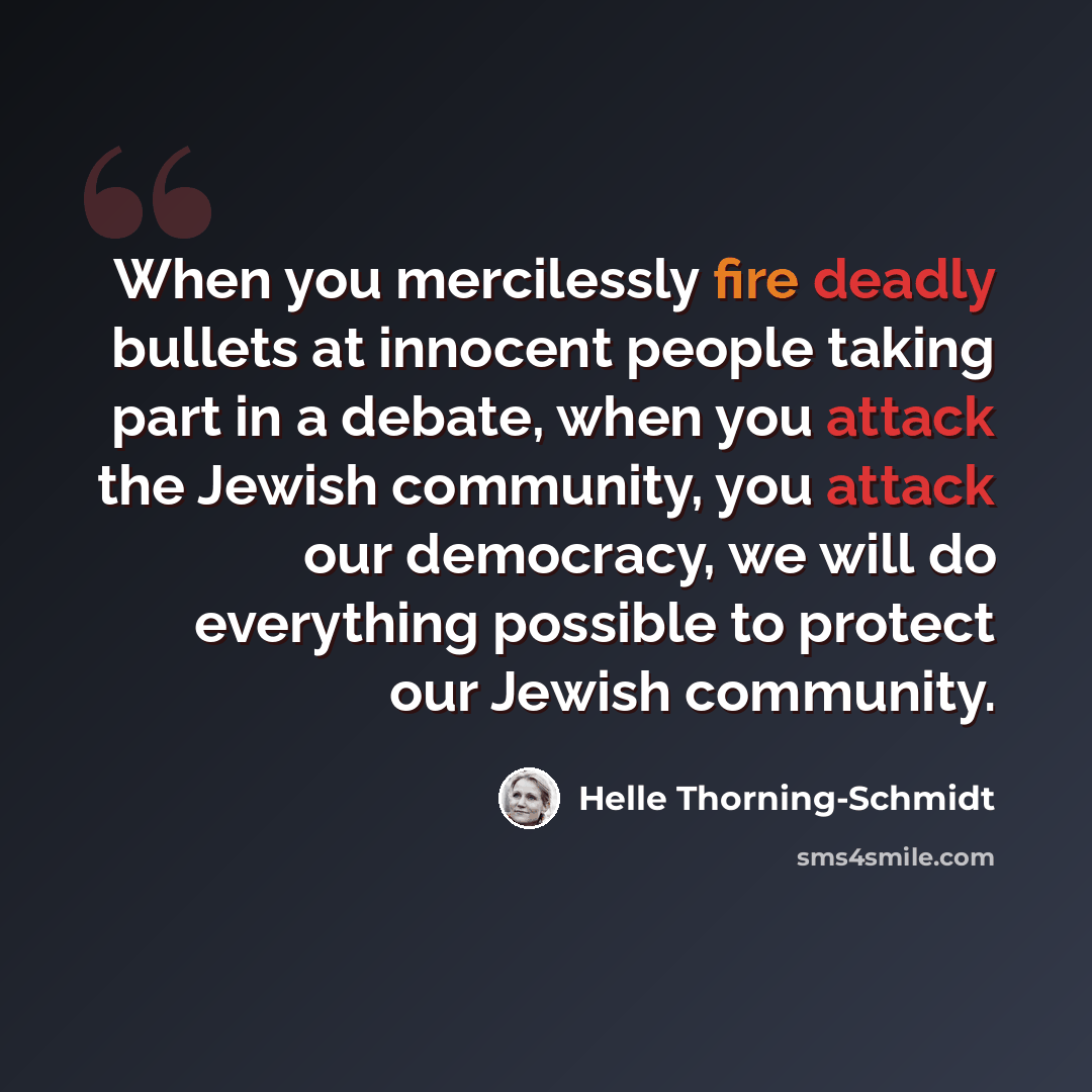 “When you mercilessly fire deadly bullets at innocent people taking part in a debate, when you attack the Jewish community, you attack our democracy, we will do everything possible to protect our Jewish community.” quote by Helle Thorning-Schmidt