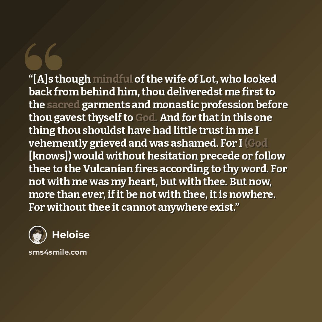 “[A]s though mindful of the wife of Lot, who looked back from behind him, thou deliveredst me first to the sacred garments and monastic profession before thou gavest thyself to God. And for that in this one thing thou shouldst have had little trust in me I vehemently grieved and was ashamed. For I…” quote by Héloïse